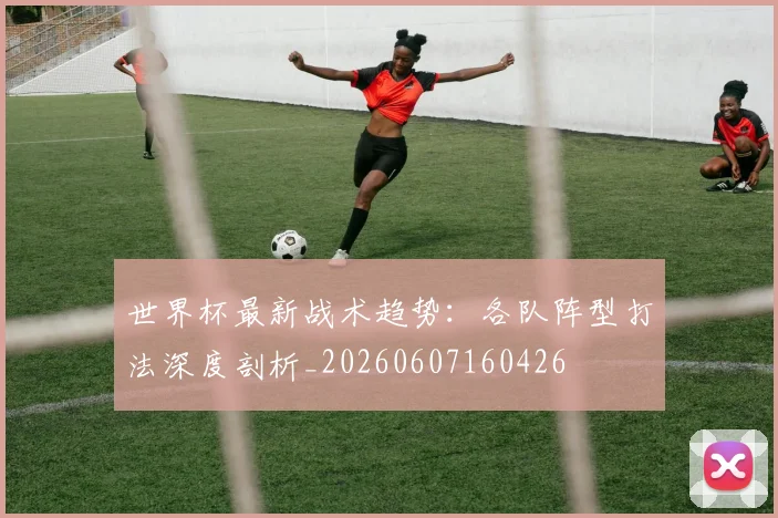 世界杯最新战术趋势：各队阵型打法深度剖析_20260607160426