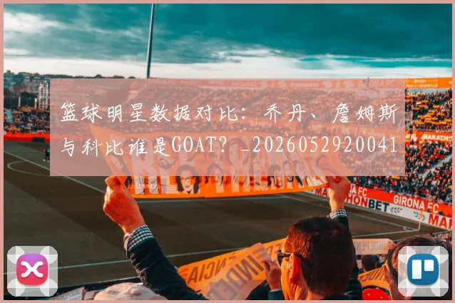 篮球明星数据对比:乔丹、詹姆斯与科比谁是GOAT?_20260529200412_20260610000822