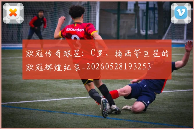 欧冠传奇球星：C罗、梅西等巨星的欧冠辉煌纪录_20260528193253