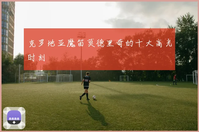 克罗地亚魔笛莫德里奇的十大高光时刻