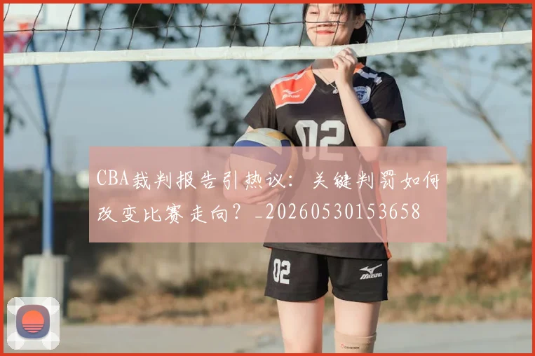 CBA裁判报告引热议：关键判罚如何改变比赛走向？_20260530153658