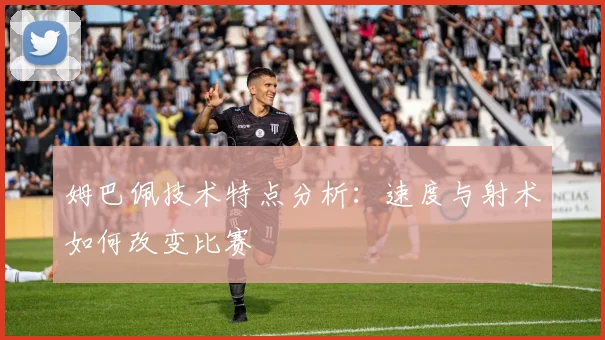 姆巴佩技术特点分析：速度与射术如何改变比赛