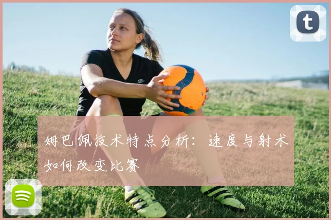 姆巴佩技术特点分析:速度与射术如何改变比赛