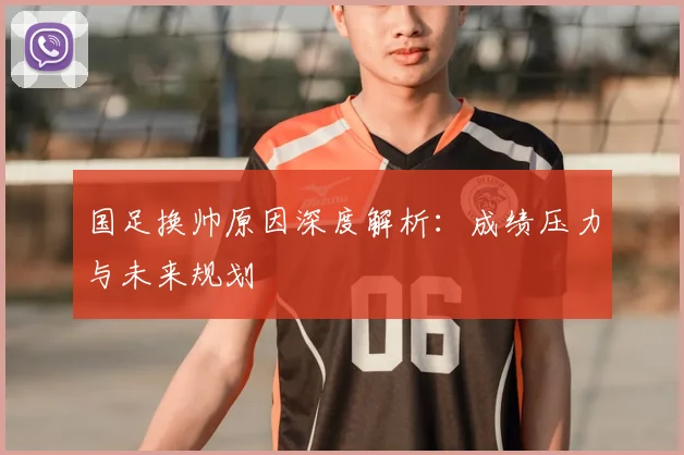 国足换帅原因深度解析：成绩压力与未来规划