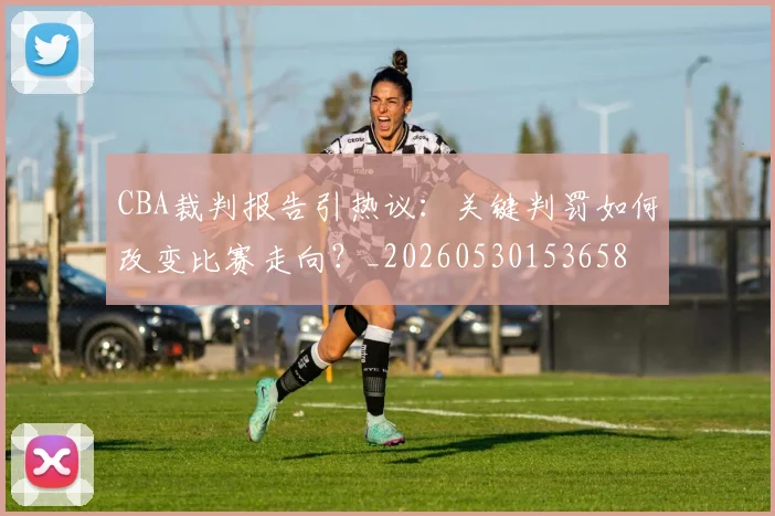 CBA裁判报告引热议:关键判罚如何改变比赛走向?_20260530153658