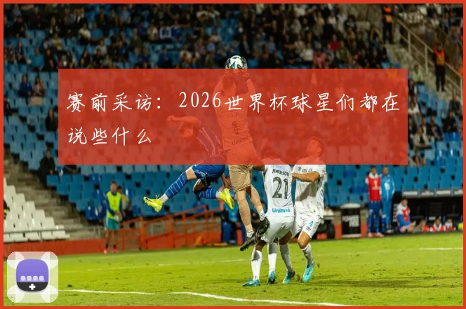 赛前采访：2026世界杯球星们都在说些什么