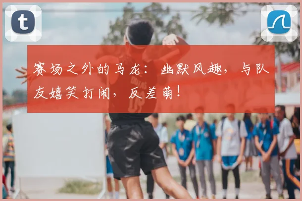 赛场之外的马龙：幽默风趣，与队友嬉笑打闹，反差萌！