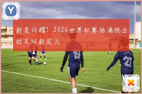 新星闪耀！2026世界杯赛场涌现出的足坛新宠儿
