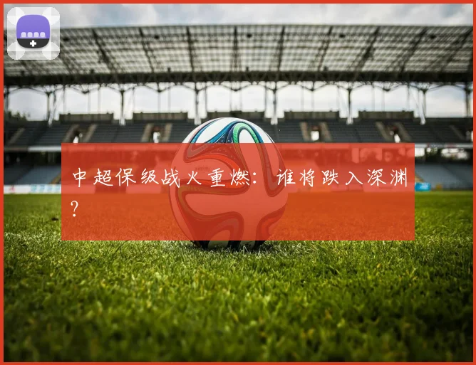中超保级战火重燃：谁将跌入深渊？
