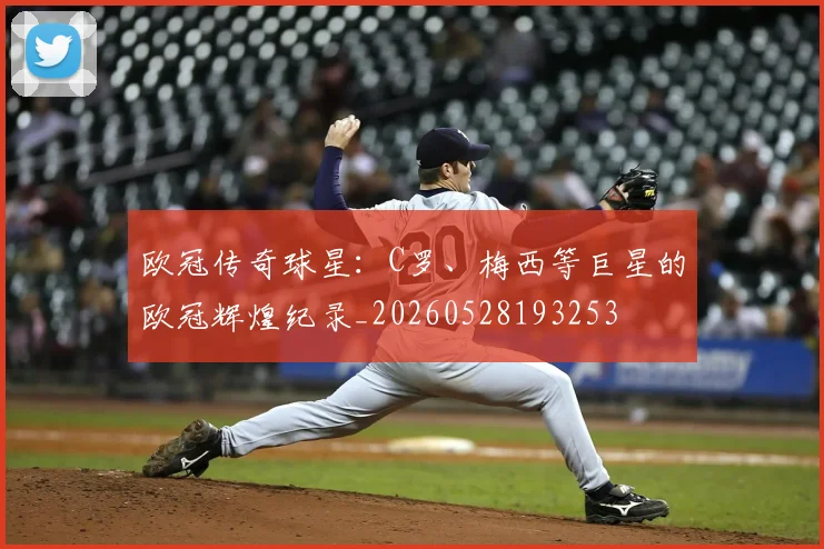 欧冠传奇球星：C罗、梅西等巨星的欧冠辉煌纪录_20260528193253