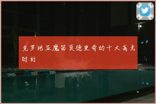 克罗地亚魔笛莫德里奇的十大高光时刻
