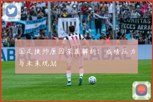 国足换帅原因深度解析:成绩压力与未来规划
